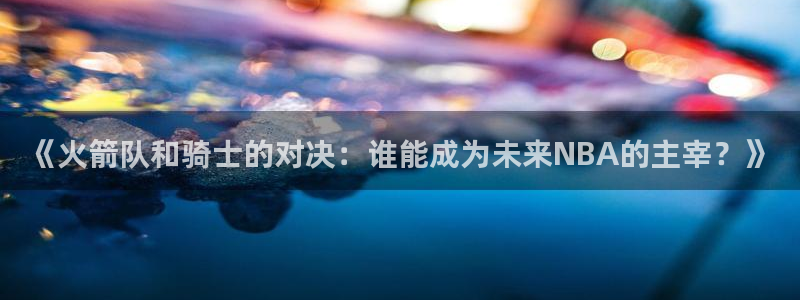 雨燕体育857直播：《火箭队和骑士的对决：谁能成为未来NBA的主宰？》